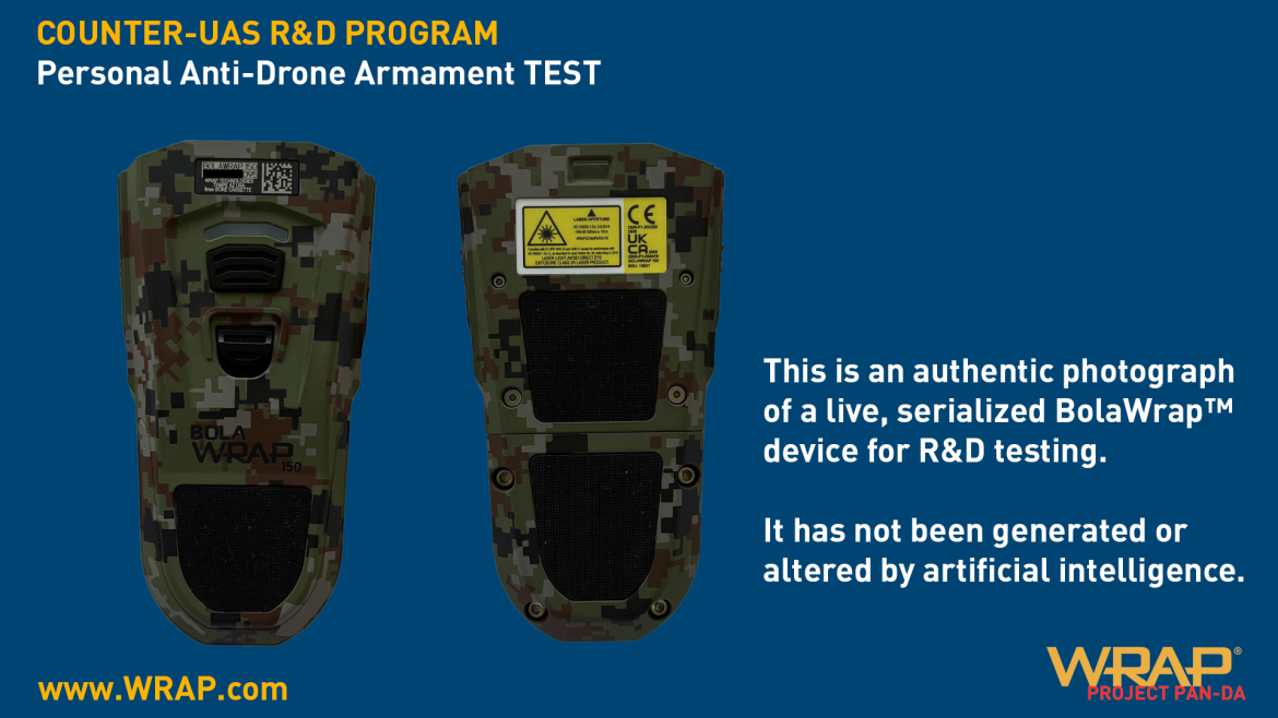 Wrap Technologies, Inc. a global leader in innovative public safety technology announced its second research and development counter-unmanned aircraft systems (C-UAS) initiative and released a Phase One video showing proof of concept on its website (www.Wrap.com). Wrap’s Project PAN-DA (Personal Anti-Drone Armament) concept is a handheld counter-drone system derived from the Company’s proven BolaWrap® 150 platform. This first-phase milestone follows Wrap’s recent entry into the C-UAS market and introduces a personal, close-range, last-ditch defense capability to the Company’s expanding portfolio of aerial threat mitigation research and development. Leveraging Wrap’s patented deploying tether-and-anchor technology trusted by more than 1,000 law enforcement agencies worldwide, PAN-DA is designed to engage and disable small unmanned aerial systems (sUAS) at close range. Compact, reloadable, and field-deployable, Wrap aims to offer defense personnel and international operators a cost-effective, reusable alternative to costly missile interceptors, expendable drones, and bulky single-purpose weapon platforms or unreliable electronic jamming systems. Built on the proven BolaWrap® 150 platform, PAN-DA aims to offer operators a precision counter-drone capability that can be carried on the belt for immediate deployment. Using existing BolaWrap® cassette technology, the system is designed to enable multiple engagements per unit, delivering a cost-efficient solution that scales through established manufacturing and supports recurring revenue from consumable sales. “PAN-DA builds on the proven BolaWrap® platform, which we believe will give operators a lightweight, reliable, and non-lethal means of defending themselves and their environment from drone threats,” said Michael Brown, Vice President of Products at Wrap Technologies. “Our development path is now focused on practical, scalable solutions that address today’s urgent threats while anticipating tomorrow’s challenges.” “We’re proud to focus our efforts on applying our trusted BolaWrap® 150 device in a new way, while staying true to the same mission,” said Jared Novick, President and Chief Operating Officer of Wrap. “With Project PAN-DA, we are aiming to develop another life-saving product that expands our ability to protect lives and respond to emerging threats.”